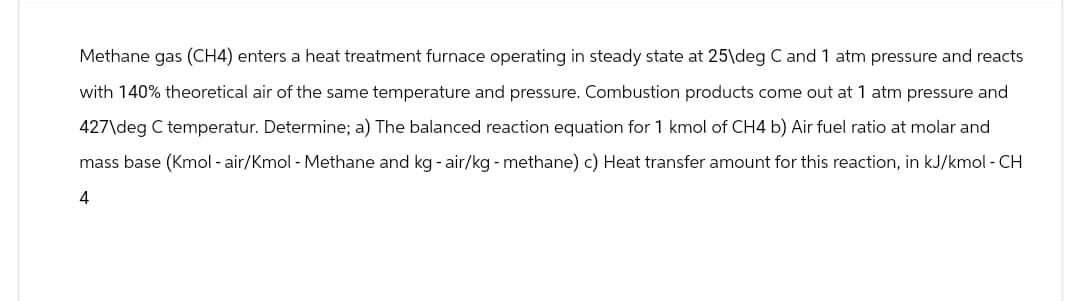 Methane gas (CH4) enters a heat treatment furnace operating in steady state at 25\deg C and 1 atm pressure and reacts
with 140% theoretical air of the same temperature and pressure. Combustion products come out at 1 atm pressure and
427\deg C temperatur. Determine; a) The balanced reaction equation for 1 kmol of CH4 b) Air fuel ratio at molar and
mass base (Kmol - air/Kmol - Methane and kg - air/kg - methane) c) Heat transfer amount for this reaction, in kJ/kmol - CH
4