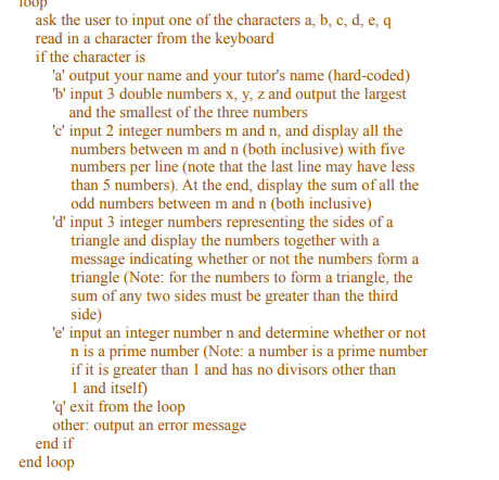 ask the user to input one of the characters a, b, c, d, e, q
read in a character from the keyboard
if the character is
'a' output your name and your tutor's name (hard-coded)
'b' input 3 double numbers x, y, z and output the largest
and the smallest of the three numbers
'c' input 2 integer numbers m and n, and display all the
numbers between m and n (both inclusive) with five
numbers per line (note that the last line may have less
than 5 numbers). At the end, display the sum of all the
odd numbers between m and n (both inclusive)
'd' input 3 integer numbers representing the sides of a
triangle and display the numbers together with a
message indicating whether or not the numbers form a
triangle (Note: for the numbers to form a triangle, the
sum of any two sides must be greater than the third
side)
'e' input an integer number n and determine whether or not
n is a prime number (Note: a number is a prime number
if it is greater than 1 and has no divisors other than
1 and itself)
'q' exit from the loop
other: output an error message
end if
end loop
