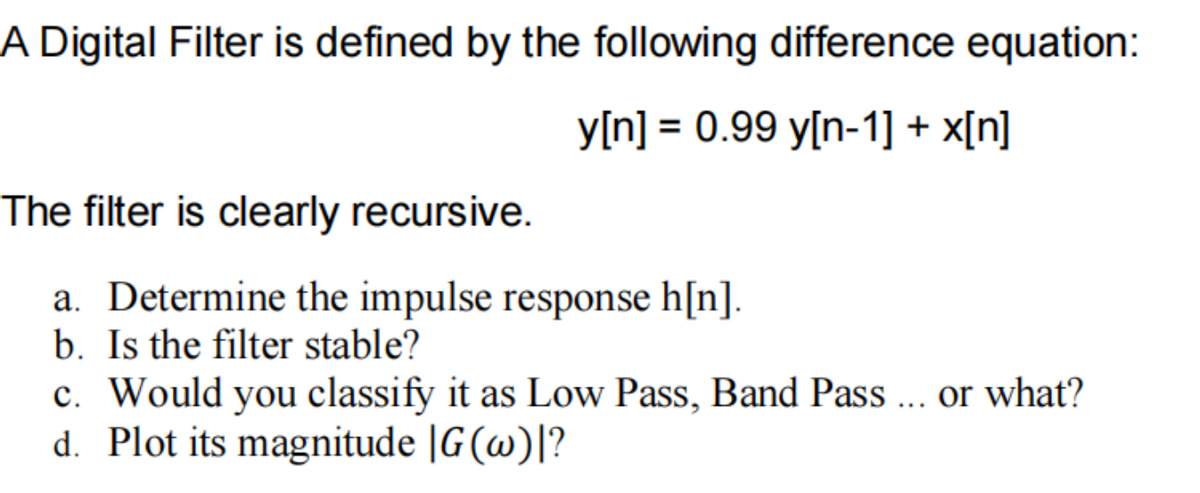 A Digital Filter is defined by the following difference equation:
y[n] = 0.99 y[n-1] + x[n]
The filter is clearly recursive.
a. Determine the impulse response h[n].
b. Is the filter stable?
c. Would you classify it as Low Pass, Band Pass ... or what?
d. Plot its magnitude |G (w)|?