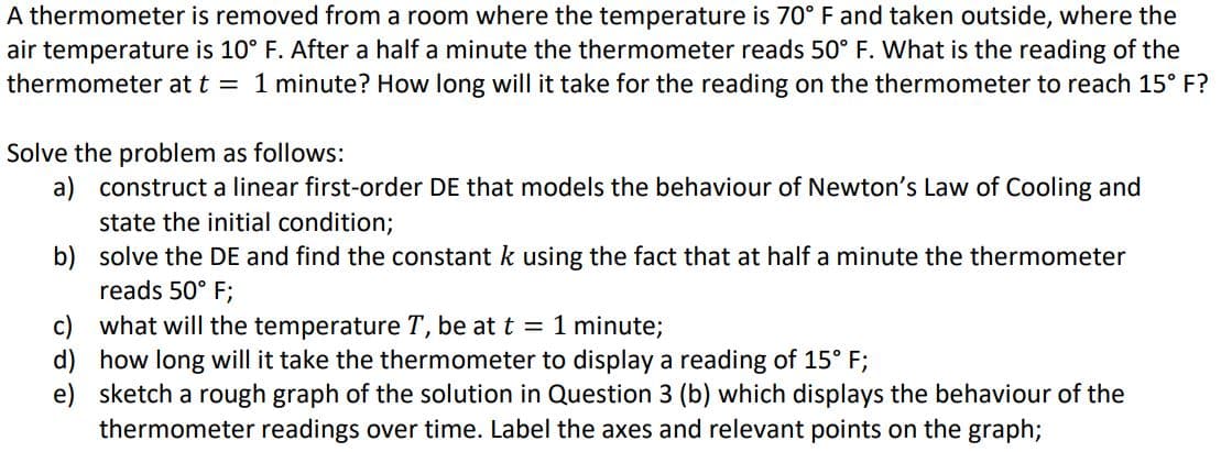 A thermometer is removed from a room where the temperature is 70° F and taken outside, where the
air temperature is 10° F. After a half a minute the thermometer reads 50° F. What is the reading of the
thermometer at t = 1 minute? How long will it take for the reading on the thermometer to reach 15° F?
Solve the problem as follows:
a) construct a linear first-order DE that models the behaviour of Newton's Law of Cooling and
state the initial condition;
b) solve the DE and find the constant k using the fact that at half a minute the thermometer
reads 50° F;
c) what will the temperature T, be at = 1 minute;
d)
how long will it take the thermometer to display a reading of 15° F;
e)
sketch a rough graph of the solution in Question 3 (b) which displays the behaviour of the
thermometer readings over time. Label the axes and relevant points on the graph;