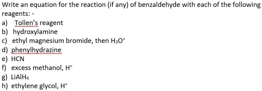 Write an equation for the reaction (if any) of benzaldehyde with each of the following
reagents: -
a) Tollen's reagent
b) hydroxylamine
c) ethyl magnesium bromide, then H3O+
d) phenylhydrazine
e) HCN
f) excess methanol, H+
g) LiAlH4
h) ethylene glycol, H+