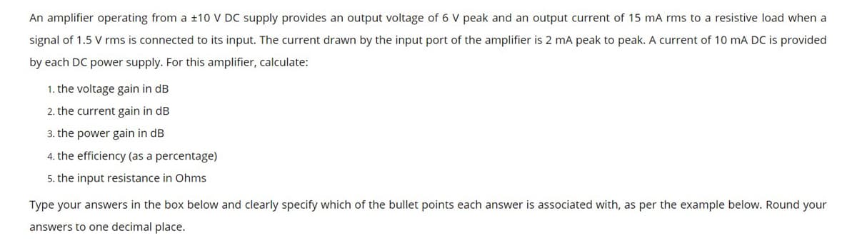 An amplifier operating from a ±10 V DC supply provides an output voltage of 6 V peak and an output current of 15 mA rms to a resistive load when a
signal of 1.5 V rms is connected to its input. The current drawn by the input port of the amplifier is 2 mA peak to peak. A current of 10 mA DC is provided
by each DC power supply. For this amplifier, calculate:
1. the voltage gain in dB
2. the current gain in dB
3. the power gain in dB
4. the efficiency (as a percentage)
5. the input resistance in Ohms
Type your answers in the box below and clearly specify which of the bullet points each answer is associated with, as per the example below. Round your
answers to one decimal place.