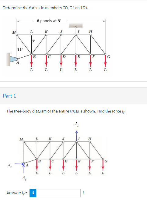 Determine the forces in members CD, CJ, and DJ.
M
Part 1
ܠܪ
11'
A
L
Answer: ly =
18'
B
L
6 panels at 5'
B
K
L
C
L
J
L
D
L
L
L
E
The free-body diagram of the entire truss is shown. Find the force ly.
I,
MWAS
C
D
E
L
H
L
F
L
L
L
G
L
G