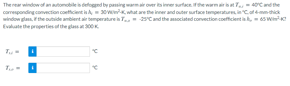 The rear window of an automobile is defogged by passing warm air over its inner surface. If the warm air is at Ti
corresponding convection coefficient is h; = 30 W/m2.K, what are the inner and outer surface temperatures, in °C, of 4-mm-thick
window glass, if the outside ambient air temperature is To = -25°C and the associated convection coefficient is h, = 65 W/m²-K?
Evaluate the properties of the glass at 300 K.
40°C and the
00,0
Tsi
i
°C
T5,0
i
°C
=
S.0
