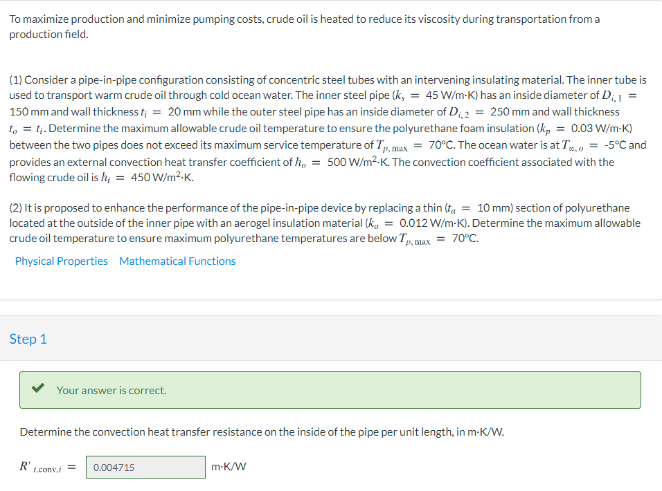 To maximize production and minimize pumping costs, crude oil is heated to reduce its viscosity during transportation from a
production field.
(1) Consider a pipe-in-pipe configuration consisting of concentric steel tubes with an intervening insulating material. The inner tube is
used to transport warm crude oil through cold ocean water. The inner steel pipe (k, = 45 W/m-K) has an inside diameter of D;, 1
150 mm and wall thickness f; = 20 mm while the outer steel pipe has an inside diameter of D; 2 = 250 mm and wall thickness
t, = tị. Determine the maximum allowable crude oil temperature to ensure the polyurethane foam insulation (k,
between the two pipes does not exceed its maximum service temperature of Tp. max = 70°C. The ocean water is at T.0 = -5°C and
provides an external convection heat transfer coefficient of h.
flowing crude oil is h; = 450 W/m²-K.
0.03 W/m-K)
500 W/m2-K. The convection coefficient associated with the
(2) It is proposed to enhance the performance of the pipe-in-pipe device by replacing a thin (ta = 10 mm) section of polyurethane
located at the outside of the inner pipe with an aerogel insulation material (k, = 0.012 W/m-K). Determine the maximum allowable
crude oil temperature to ensure maximum polyurethane temperatures are below T,, max = 70°C.
Physical Properties Mathematical Functions
Step 1
Your answer is correct.
Determine the convection heat transfer resistance on the inside of the pipe per unit length, in m-K/W.
R't.conv.i
0.004715
m-K/W
