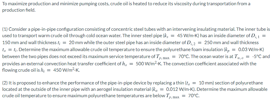To maximize production and minimize pumping costs, crude oil is heated to reduce its viscosity during transportation from a
production field.
(1) Consider a pipe-in-pipe configuration consisting of concentric steel tubes with an intervening insulating material. The inner tube is
used to transport warm crude oil through cold ocean water. The inner steel pipe (k, = 45 W/m-K) has an inside diameter of D;, 1
150 mm and wall thickness f; = 20 mm while the outer steel pipe has an inside diameter of D;, 2 = 250 mm and wall thickness
t, = tj. Determine the maximum allowable crude oil temperature to ensure the polyurethane foam insulation (k, = 0.03 W/m-K)
between the two pipes does not exceed its maximum service temperature of T, max = 70°C. The ocean water is at T,0
provides an external convection heat transfer coefficient of h, = 500 W/m²-K. The convection coefficient associated with the
flowing crude oil is h; = 450 W/m2-K.
-5°C and
0o, 0
(2) It is proposed to enhance the performance of the pipe-in-pipe device by replacing a thin (fa = 10 mm) section of polyurethane
located at the outside of the inner pipe with an aerogel insulation material (ka = 0.012 W/m-K). Determine the maximum allowable
crude oil temperature to ensure maximum polyurethane temperatures are below Tp, max
= 70°C.
