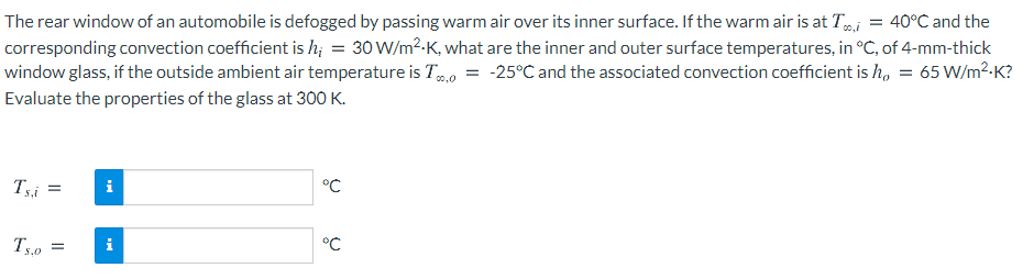 The rear window of an automobile is defogged by passing warm air over its inner surface. If the warm air is at Tj = 40°C and the
corresponding convection coefficient is h; = 30 W/m²-K, what are the inner and outer surface temperatures, in °C, of 4-mm-thick
window glass, if the outside ambient air temperature is To = -25°C and the associated convection coefficient is h, = 65 W/m²-K?
00,0
Evaluate the properties of the glass at 300 K.
°C
Tsi
i
°C
Ts.0
i
