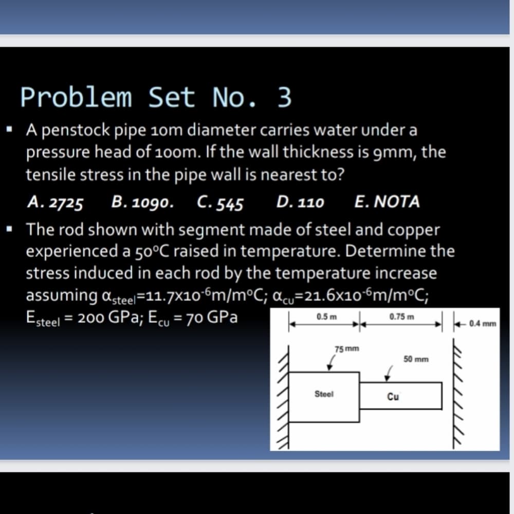 Problem Set No. 3
· A penstock pipe 10m diameter carries water under a
pressure head of 10om. If the wall thickness is gmm, the
tensile stress in the pipe wall is nearest to?
A. 2725 B. 109o. C.545
D. 110 E. NOTA
· The rod shown with segment made of steel and copper
experienced a 50°C raised in temperature. Determine the
stress induced in each rod by the temperature increase
assuming asteel=11.7×10-6m/m°C; acu=21.6x106m/m°C;
Esteel = 200 GPa; Ecu = 70 GPa
0.5 m
0.75 m
+ 0.4 mm
75 mm
50 mm
Steel
Cu
U//////
