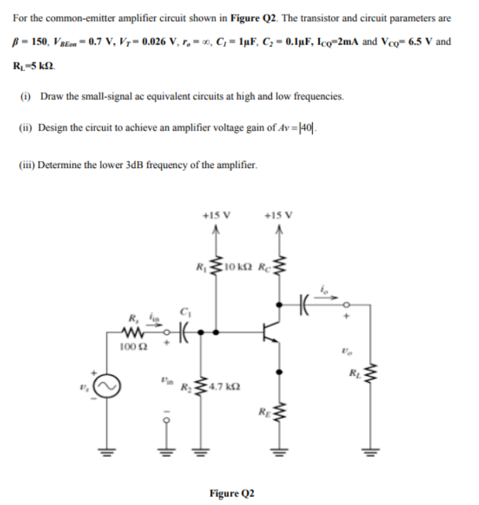 For the common-emitter amplifier circuit shown in Figure Q2. The transistor and circuit parameters are
ß = 150, VaEon = 0.7 V, V7= 0.026 V, r, = o, C, = 1µF, C, = 0.1µF, Ico=2mA and Vco- 6.5 V and
R-5 kN.
(i) Draw the small-signal ac equivalent circuits at high and low frequencies.
(ii) Design the circuit to achieve an amplifier voltage gain of Av = |40|.
(iii) Determine the lower 3dB frequency of the amplifier.
+15 V
+15 V
R10 k2 Re
R,
100 2
R2
4.7 k2
RE
Figure Q2
