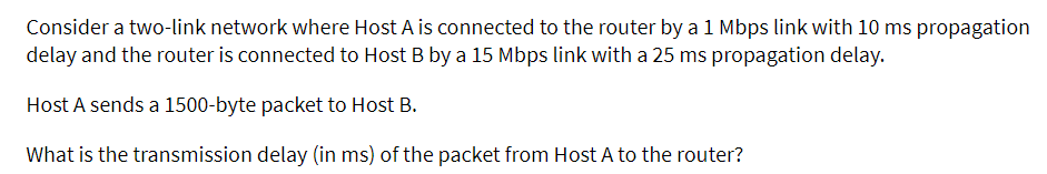 Consider a two-link network where Host A is connected to the router by a 1 Mbps link with 10 ms propagation
delay and the router is connected to Host B by a 15 Mbps link with a 25 ms propagation delay.
Host A sends a 1500-byte packet to Host B.
What is the transmission delay (in ms) of the packet from Host A to the router?