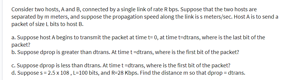 Consider two hosts, A and B, connected by a single link of rate R bps. Suppose that the two hosts are
separated by m meters, and suppose the propagation speed along the link is s meters/sec. Host A is to send a
packet of size L bits to host B.
a. Suppose host A begins to transmit the packet at time t= 0, at time t=dtrans, where is the last bit of the
packet?
b. Suppose dprop is greater than dtrans. At time t =dtrans, where is the first bit of the packet?
c. Suppose dprop is less than dtrans. At time t =dtrans, where is the first bit of the packet?
d. Suppose s = 2.5 x 108, L=100 bits, and R=28 Kbps. Find the distance m so that dprop = dtrans.