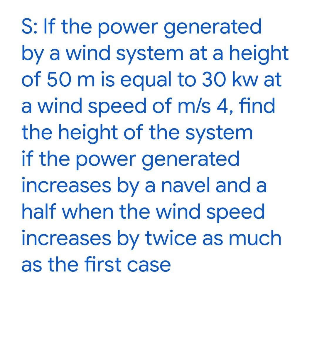 S: If the power generated
by a wind system at a height
of 50 m is equal to 30 kw at
a wind speed of m/s 4, find
the height of the system
if the power generated
increases by a navel and a
half when the wind speed
increases by twice as much
as the first case
