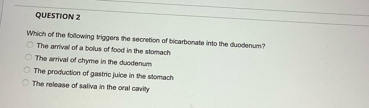 QUESTION 2
Which of the following triggers the secretion of bicarbonate into the duodenum?
The arrival of a bolus of food in the stomach
The arrival of chyme in the duodenum
The production of gastric juice in the stomach
The release of saliva in the oral cavity
