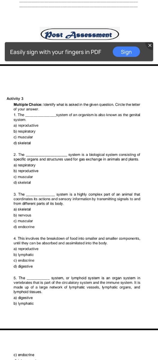 Post Assessment
Easily sign with your fingers in PDF
Sign
Activity 3
Multiple Choice: Identify what is asked in the given question. Circle the letter
of your answer.
1. The
system of an organism is also known as the genital
system.
a) reproductive
b) respiratory
c) muscular
d) skeletal
2. The
specific organs and structures used for gas exchange in animals and plants.
system is a biological system consisting
a) respiratory
b) reproductive
c) muscular
d) skeletal
3. The
coordinates its actions and sensory information by transmitting signals to and
from different parts of its body.
system is a highly complex part of an animal that
a) skeletal
b) nervous
c) muscular
d) endocrine
4. This involves the breakdown of food into smaller and smaller components,
until they can be absorbed and assimilated into the body.
a) reproductive
b) lymphatic
c) endocrine
d) digestive
system, or lymphoid system is an organ system in
5. The
vertebrates that is part of the circulatory system and the immune system. It is
made up of a large network of lymphatic vessels, lymphatic organs, and
lymphoid tissues.
a) digestive
b) lymphatic
c) endocrine

