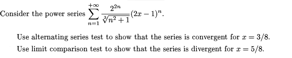 22n
Consider the power series >
(2а — 1)".
2
n² +1
n=1
Use alternating series test to show that the series is convergent for x = 3/8.
Use limit comparison test to show that the series is divergent for x = 5/8.
