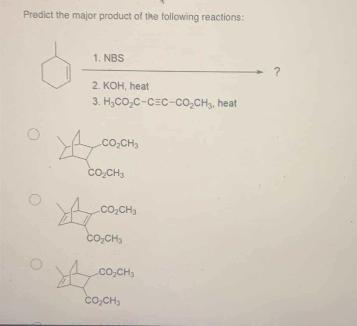 Predict the major product of the following reactions:
O
1. NBS
2. KOH, heat
3.
H3CO₂C-CEC-CO₂CH3, heat
A
CO₂CH3
CO₂CH3
CO₂CH3
CO₂CH3
CO₂CH3
CO₂CH3
?