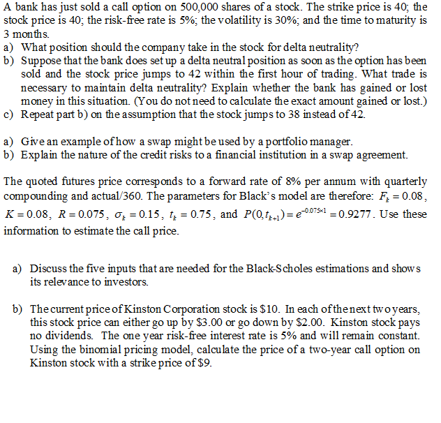 A bank has just sold a call option on 500,000 shares of a stock. The strike price is 40; the
stock price is 40; the risk-free rate is 5%; the volatility is 30%; and the time to maturity is
3 months.
a) What position should the company take in the stock for delta neutrality?
b) Suppose that the bank does set up a delta neutral position as soon as the option has been
sold and the stock price jumps to 42 within the first hour of trading. What trade is
necessary to maintain delta neutrality? Explain whether the bank has gained or lost
money in this situation. (You do not need to calculate the exact amount gained or lost.)
c) Repeat part b) on the assumption that the stock jumps to 38 instead of 42.
a) Give an example of how a swap might be used by a portfolio manager.
b) Explain the nature of the credit risks to a financial institution in a swap agreement.
The quoted futures price corresponds to a forward rate of 8% per annum with quarterly
compounding and actual/360. The parameters for Black's model are therefore: F, = 0.08,
K = 0.08, R= 0.075, o, = 0.15, t, = 0.75, and P(0,t)= e0075«1 = 0.9277. Use these
information to estimate the call price.
a) Discuss the five inputs that are needed for the Black-Scholes estimations and shows
its relevance to investors.
b) Thecurrent price of Kinston Corporation stock is $10. In each of thenext two years,
this stock price can either go up by $3.00 or go down by $2.00. Kinston stock pays
no dividends. The one year risk-free interest rate is 5% and will remain constant.
Using the binomial pricing model, calculate the price of a two-year call option on
Kinston stock with a strike price of $9.
