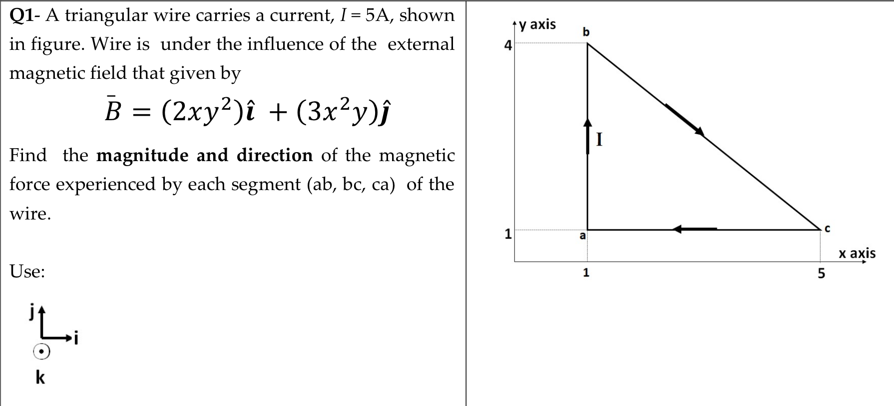 Q1- A triangular wire carries a current, I= 5A, shown
ty axis
b
in figure. Wire is under the influence of the external
magnetic field that given by
B = (2xy²)î + (3x²y)j
I
Find the magnitude and direction of the magnetic
force experienced by each segment (ab, bc, ca) of the
wire.
1
a
х ахis
Use:
5
jt
k
