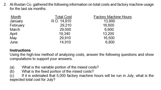 2. Al-Bustan Co. gathered the following information on total costs and factory machine usage
for the last six months:
Month
January
February
March
Total Cost
RO. 14,810
29,210
29,000
19,340
29,810
14,910
Factory Machine Hours
13,900
16,600
6,600
13,200
16,500
6,800
April
May
June
Instructions
Using the high-low method of analyzing costs, answer the following questions and show
computations to support your answers.
(a)
What is the variable portion of the mixed costs?
What is the fixed portion of the mixed costs?
(b)
(c)
If it is estimated that 5,000 factory machine hours will be run in July, what is the
expected total cost for July?
