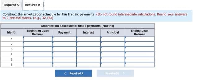 Required A Required B
Construct the amortization schedule for the first six payments. (Do not round intermediate calculations. Round your answers
to 2 decimal places. (e.g., 32.16))
Amortization Schedule for first 6 payments (months)
Month
Beginning Loan
Balance
1
2
3
4
5
6
Payment
Interest
Principal
Ending Loan
Balance
Required A
Required >