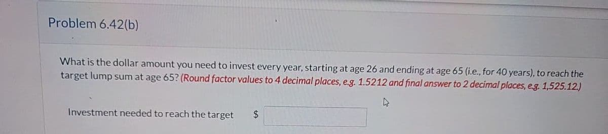 Problem 6.42(b)
What is the dollar amount you need to invest every year, starting at age 26 and ending at age 65 (i.e., for 40 years), to reach the
target lump sum at age 65? (Round factor values to 4 decimal places, e.g. 1.5212 and final answer to 2 decimal places, e.g. 1,525.12.)
Investment needed to reach the target
$