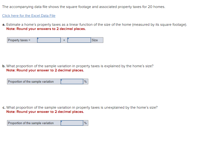 The accompanying data file shows the square footage and associated property taxes for 20 homes.
Click here for the Excel Data File
a. Estimate a home's property taxes as a linear function of the size of the home (measured by its square footage).
Note: Round your answers to 2 decimal places.
Property taxes =
Size
b. What proportion of the sample variation in property taxes is explained by the home's size?
Note: Round your answer to 2 decimal places.
Proportion of the sample variation
%
c. What proportion of the sample variation in property taxes is unexplained by the home's size?
Note: Round your answer to 2 decimal places.
Proportion of the sample variation
%