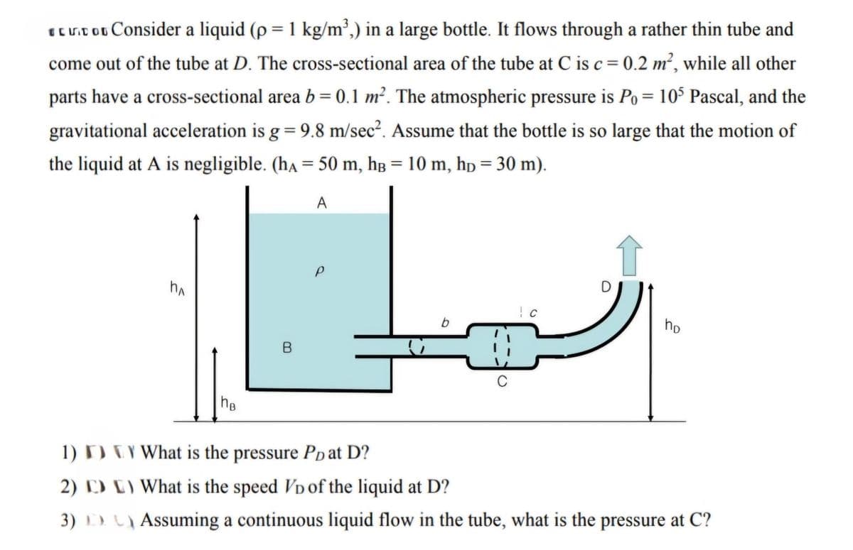 ECIDO Consider a liquid (p = 1 kg/m³,) in a large bottle. It flows through a rather thin tube and
come out of the tube at D. The cross-sectional area of the tube at C is c = 0.2 m², while all other
parts have a cross-sectional area b = 0.1 m². The atmospheric pressure is Po= 105 Pascal, and the
gravitational acceleration is g = 9.8 m/sec². Assume that the bottle is so large that the motion of
the liquid at A is negligible. (hA = 50 m, hB = 10 m, hp = 30 m).
A
Пл
1)
2)
3)
he
a
B
0
по
What is the pressure PD at D?
What is the speed VD of the liquid at D?
Assuming a continuous liquid flow in the tube, what is the pressure at C?