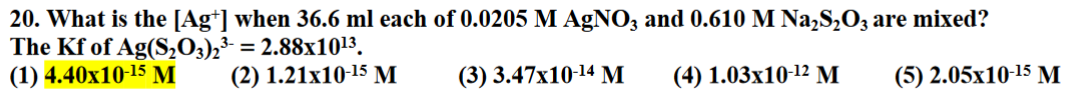 20. What is the [Ag+] when 36.6 ml each of 0.0205 M AgNO3 and 0.610 M Na2S2O3 are mixed?
The Kf of Ag(S2O3)2³ = 2.88x10¹³.
(1) 4.40x10-15 M
(2) 1.21x10-15 M
(3) 3.47x10-14 M
(4) 1.03x10-12 M
(5) 2.05x10-15 M