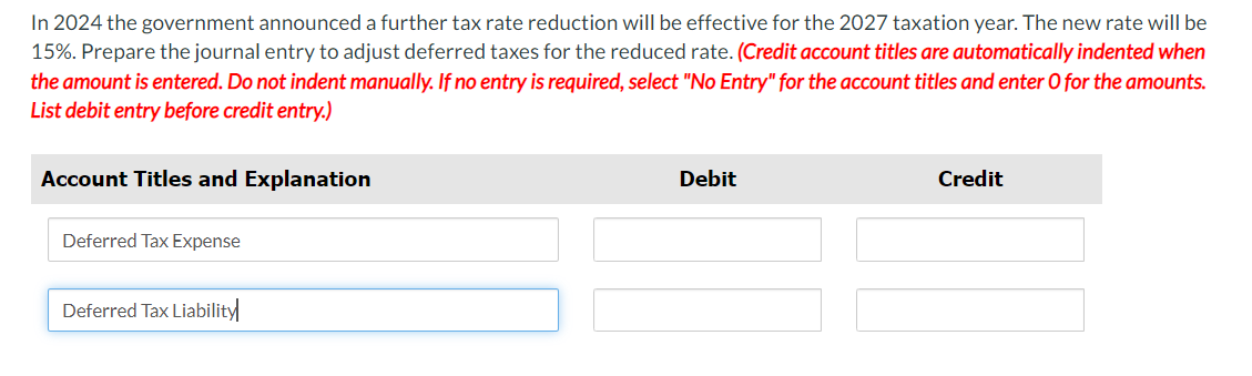 In 2024 the government announced a further tax rate reduction will be effective for the 2027 taxation year. The new rate will be
15%. Prepare the journal entry to adjust deferred taxes for the reduced rate. (Credit account titles are automatically indented when
the amount is entered. Do not indent manually. If no entry is required, select "No Entry" for the account titles and enter O for the amounts.
List debit entry before credit entry.)
Account Titles and Explanation
Deferred Tax Expense
Debit
Credit
Deferred Tax Liability