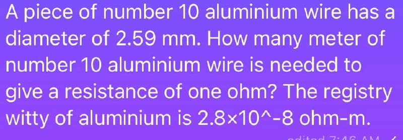 A piece of number 10 aluminium wire has a
diameter of 2.59 mm. How many meter of
number 10 aluminium wire is needed to
give a resistance of one ohm? The registry
witty of aluminium is 2.8x10^-8 ohm-m.
7:46 0