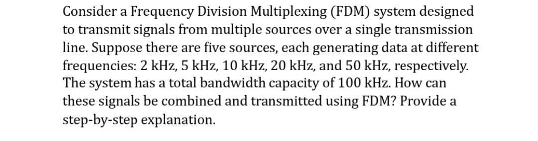 Consider a Frequency Division Multiplexing (FDM) system designed
to transmit signals from multiple sources over a single transmission
line. Suppose there are five sources, each generating data at different
frequencies: 2 kHz, 5 kHz, 10 kHz, 20 kHz, and 50 kHz, respectively.
The system has a total bandwidth capacity of 100 kHz. How can
these signals be combined and transmitted using FDM? Provide a
step-by-step explanation.