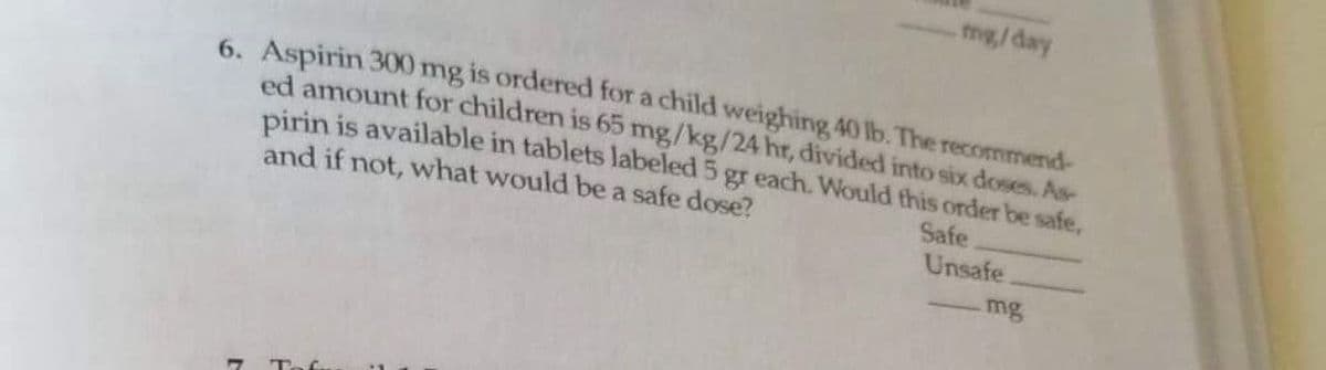 6. Aspirin 300 mg is ordered for a child weighing 40 lb. The recommend-
ed amount for children is 65 mg/kg/24 hr, divided into six doses. As-
pirin is available in tablets labeled 5 gr each. Would this order be safe,
and if not, what would be a safe dose?
Safe
Unsafe
mg/day
17
mg
