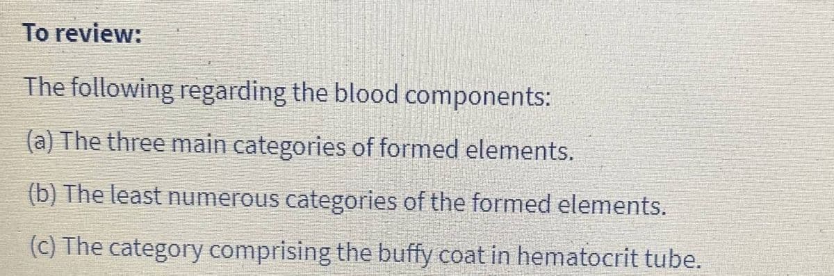 To review:
The following regarding the blood components:
(a) The three main categories of formed elements.
(b) The least numerous categories of the formed elements.
(c) The category comprising the buffy coat in hematocrit tube.