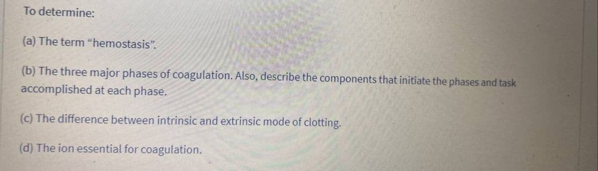 To determine:
(a) The term "hemostasis".
(b) The three major phases of coagulation. Also, describe the components that initiate the phases and task
accomplished at each phase.
(c) The difference between intrinsic and extrinsic mode of clotting.
(d) The ion essential for coagulation.