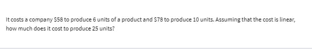 It costs a company $58 to produce 6 units of a product and $78 to produce 10 units. Assuming that the cost is linear,
how much does it cost to produce 25 units?
