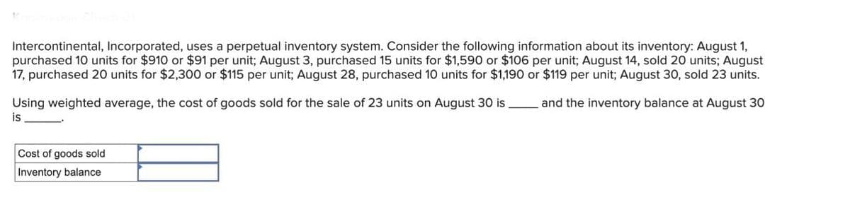Intercontinental, Incorporated, uses a perpetual inventory system. Consider the following information about its inventory: August 1,
purchased 10 units for $910 or $91 per unit; August 3, purchased 15 units for $1,590 or $106 per unit; August 14, sold 20 units; August
17, purchased 20 units for $2,300 or $115 per unit; August 28, purchased 10 units for $1,190 or $119 per unit; August 30, sold 23 units.
Using weighted average, the cost of goods sold for the sale of 23 units on August 30 is
and the inventory balance at August 30
Cost of goods sold
Inventory balance