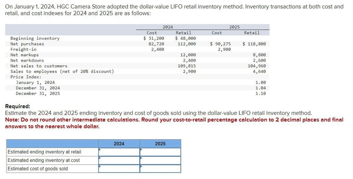 On January 1, 2024, HGC Camera Store adopted the dollar-value LIFO retail inventory method. Inventory transactions at both cost and
retail, and cost indexes for 2024 and 2025 are as follows:
Beginning inventory
Net purchases
Freight-in
Net markups
Net markdowns
Net sales to customers
Sales to employees (net of 20% discount)
Price Index:
January 1, 2024
December 31, 2024.
December 31, 2025
Estimated ending inventory at retail
Estimated ending inventory at cost
Estimated cost of goods sold
2024
2024
Cost
$ 31, 200
82,720
2,400
Retail
$ 48,000
112,000
2025
12,000
2,400
109,815
2,900
Cost
2025
$ 90,275
2,900
Retail
$ 118,800
Required:
Estimate the 2024 and 2025 ending inventory and cost of goods sold using the dollar-value LIFO retail inventory method.
Note: Do not round other intermediate calculations. Round your cost-to-retail percentage calculation to 2 decimal places and final
answers to the nearest whole dollar.
8,800
2,600
104,960
4,640
1.00
1.04
1.10