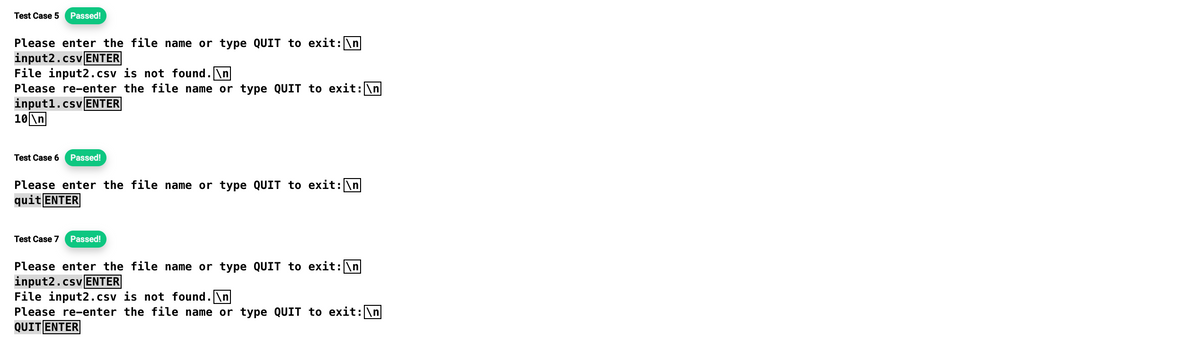 Test Case 5 Passed!
Please enter the file name or type QUIT to exit: \n
input2.csv ENTER
File input2.csv is not found.\n
Please re-enter the file name or type QUIT to exit: \n
input1.csv ENTER
10\n
Test Case 6 Passed!
Please enter the file name or type QUIT to exit: \n
quit ENTER
Test Case 7 Passed!
Please enter the file name or type QUIT to exit: \n
input2.csv ENTER
File input2.csv is not found.\n
Please re-enter the file name or type QUIT to exit: \n
QUIT ENTER