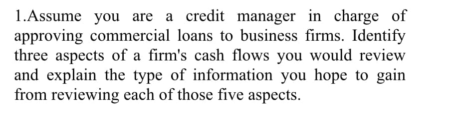 1.Assume you are a credit manager in charge of
approving commercial loans to business firms. Identify
three aspects of a firm's cash flows you would review
and explain the type of information you hope to gain
from reviewing each of those five aspects.
