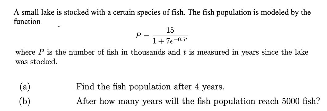 A small lake is stocked with a certain species of fish. The fish population is modeled by the
function
15
Р-
1+ 7e-0.5t
where P is the number of fish in thousands and t is measured in years since the lake
was stocked.
(a)
Find the fish population after 4 years.
(b)
After how many years will the fish population reach 5000 fish?
