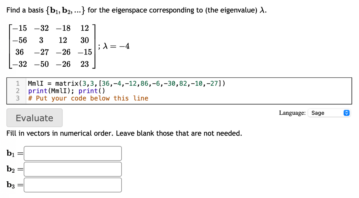 Find a basis {b₁,b2, ...} for the eigenspace corresponding to (the eigenvalue) λ.
-15 -32 -18 12
-56 3 12
30
36 -27 -26
-15
-32 -50 - 26 23
; λ = −4
1 MmlI = matrix (3,3, [36,-4, -12,86, -6, -30,82,-10,-27])
2 print (MmlI); print()
3
#Put your code below this line
Evaluate
Fill in vectors in numerical order. Leave blank those that are not needed.
b₁
b2
b3
Language: Sage
↑