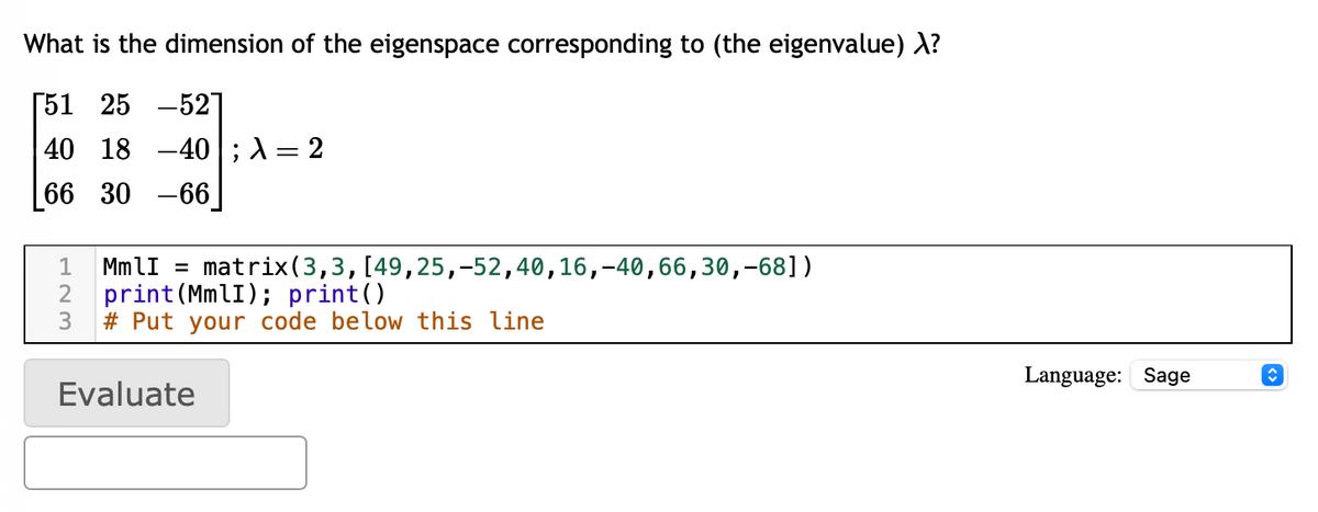 What is the dimension of the eigenspace corresponding to (the eigenvalue) λ?
[51 25 -52]
40 18 40 λ = 2
66 30 -66
1
MmlI = matrix (3,3, [49,25,-52,40,16,-40,66,30,-681)
print (MmlI); print()
2
3 #Put your code below this line
Evaluate
Language: Sage
↑