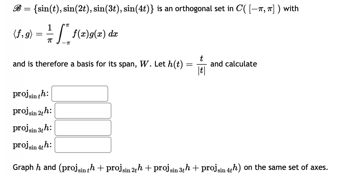 B = {sin(t), sin(2t), sin(3t), sin(4t)} is an orthogonal set in C'( [−À, π] ) with
π
1
(f,g) = = = = [** f(x)g(x) dx
ㅠ
π
and is therefore a basis for its span, W. Let h(t)
=
|t|
and calculate
proj sin th:
proj sin 2th:
proj sin 3th:
proj sin 4th:
Graph h and (proj sin th + projsin 2th + proj sin 3th + proj sin 4th) on the same set of axes.