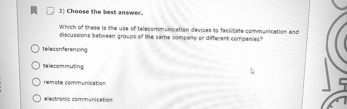 3) Choose the best answer.
Which of these is the use of telecommunication devices to facilitate communication and
discussions between groups of the same company or different companies?
teleconferencing
telecommuting
remote communication
electronic communication
