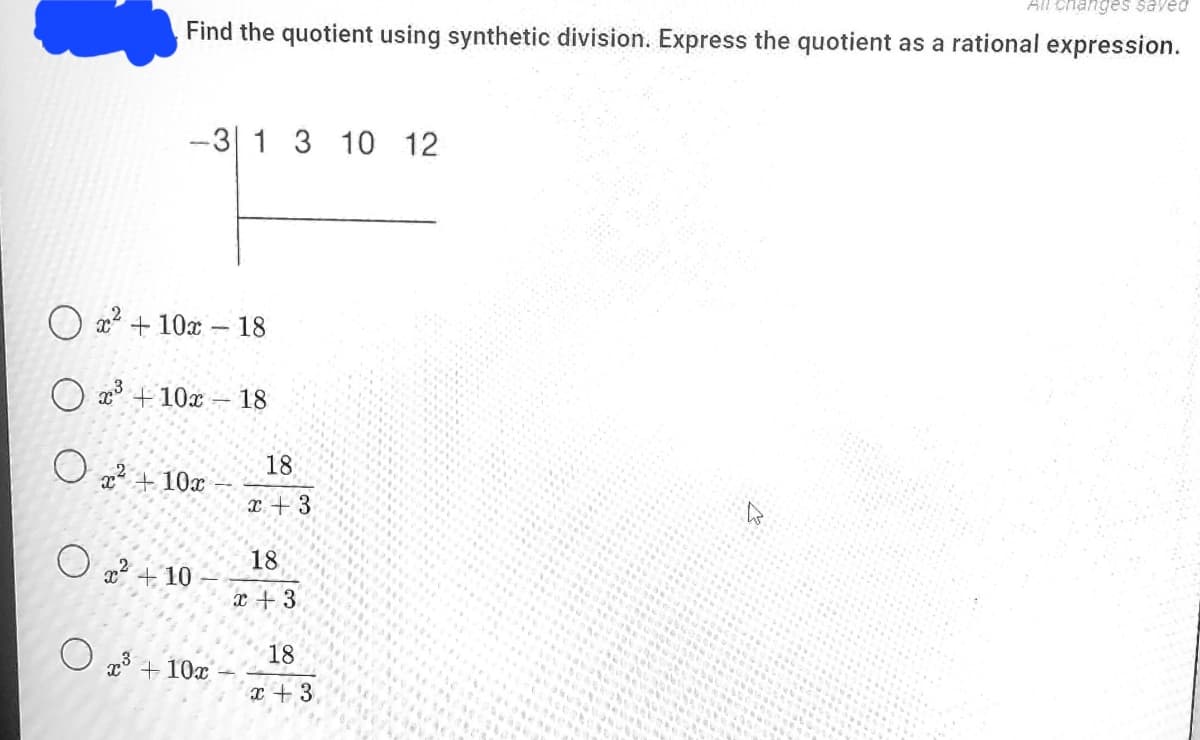 All changes saved
Find the quotient using synthetic division. Express the quotient as a rational expression.
-3 1 3 10 12
O x + 10x - 18
O a3 +10x
– 18
O 22 + 10x
18
x + 3
O 2 + 10
18
x +3
O 13 + 10x
18
x + 3
