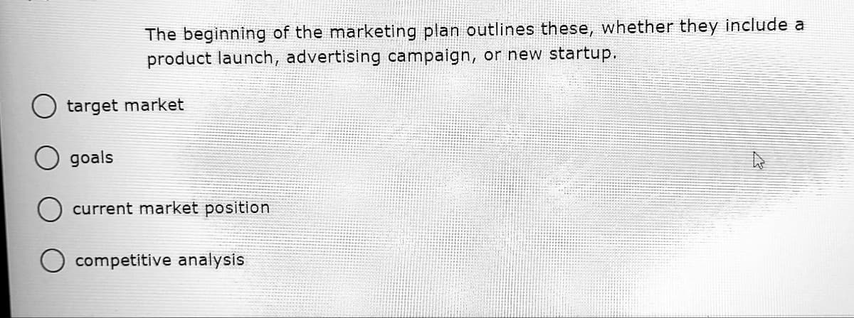 The beginning of the marketing plan outlines these, whether they include a
product launch, advertising campaign, or new startup.
target market
goals
O current market position
competitive analysis
