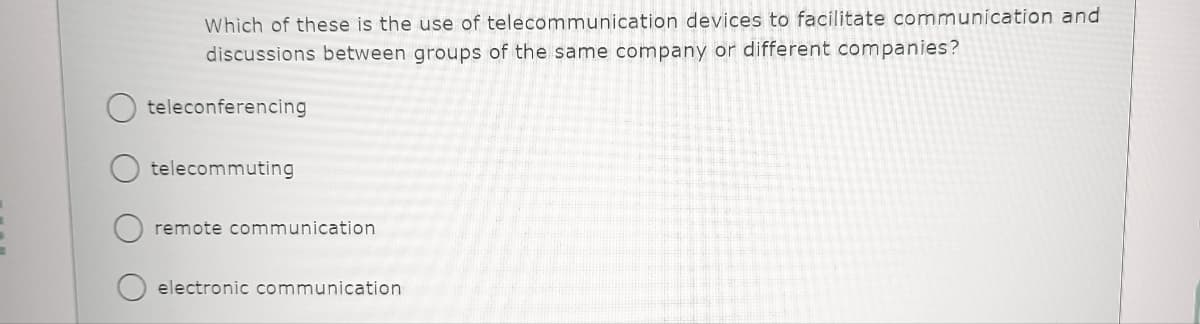 Which of these is the use of telecommunication devices to facilitate communication and
discussions between groups of the same company or different companies?
teleconferencing
telecommuting
remote communication
electronic communication
