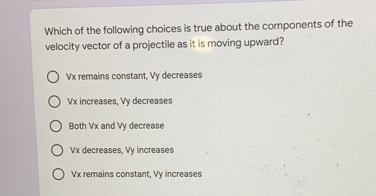 Which of the following choices is true about the components of the
velocity vector of a projectile as it is moving upward?
Vx remains constant, Vy decreases
O vx increases, Vy decreases
O Both Vx and Vy decrease
O Vx decreases, Vy increases
O Vx remains constant, Vy increases

