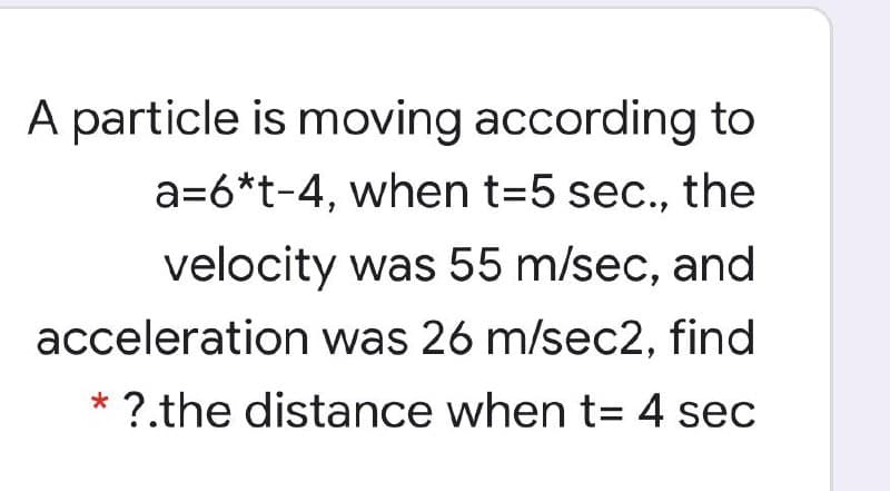 A particle is moving according to
a=6*t-4, when t=5 sec., the
velocity was 55 m/sec, and
acceleration was 26 m/sec2, find
* ?.the distance when t= 4 sec
