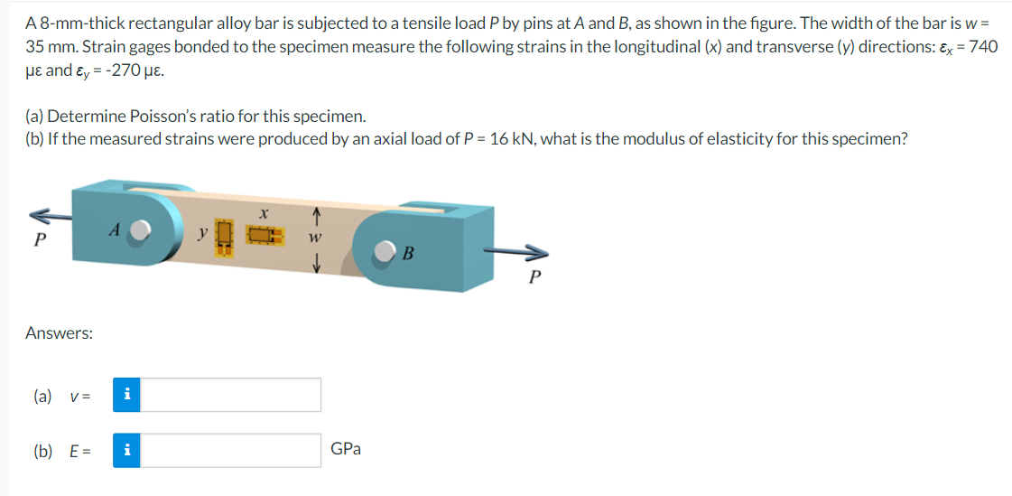 A 8-mm-thick rectangular alloy bar is subjected to a tensile load P by pins at A and B, as shown in the figure. The width of the bar is w =
35 mm. Strain gages bonded to the specimen measure the following strains in the longitudinal (x) and transverse (y) directions: & = 740
με and ε,- -270 με.
(a) Determine Poisson's ratio for this specimen.
(b) If the measured strains were produced by an axial load of P = 16 kN, what is the modulus of elasticity for this specimen?
P
B
Answers:
(a) v=
i
(b) Е-
i
GPa
